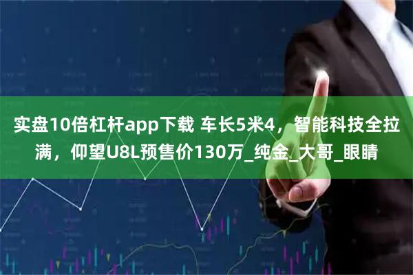 实盘10倍杠杆app下载 车长5米4，智能科技全拉满，仰望U8L预售价130万_纯金_大哥_眼睛