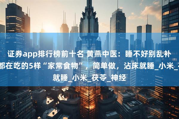 证券app排行榜前十名 黄燕中医：睡不好别乱补！老中医都在吃的5样“家常食物”，简单做，沾床就睡_小米_茯苓_神经
