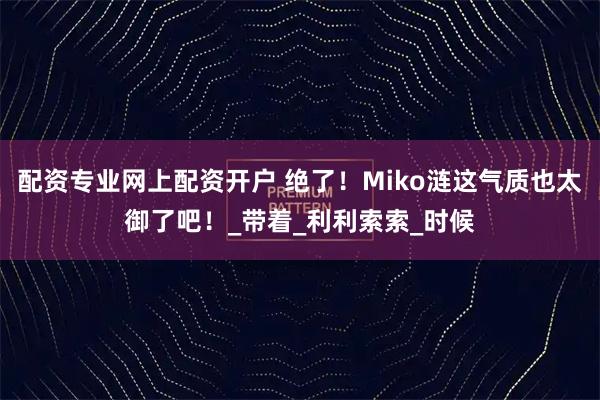 配资专业网上配资开户 绝了！Miko涟这气质也太御了吧！_带着_利利索索_时候