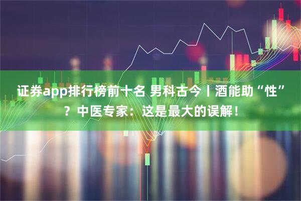 证券app排行榜前十名 男科古今丨酒能助“性”？中医专家：这是最大的误解！