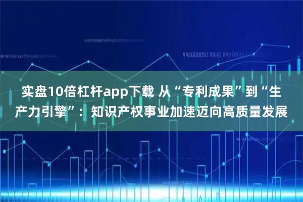 实盘10倍杠杆app下载 从“专利成果”到“生产力引擎”：知识产权事业加速迈向高质量发展