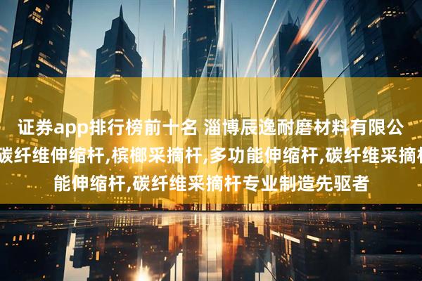 证券app排行榜前十名 淄博辰逸耐磨材料有限公司：高空采摘杆,碳纤维伸缩杆,槟榔采摘杆,多功能伸缩杆,碳纤维采摘杆专业制造先驱者
